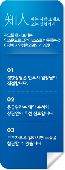 지인 아는 사람 소개로
						오는 성형외과 광고를 하기 보다는 
						입소문으로 고객이 스스로 방문하는 것
						이것이 지인성형외과의 신념입니다. 01
						보호자분은 원하시면 수술을
						참관할 수 있습니다. 02
						성형상담은 반드시 원장님이
						직접합니다. 03
						응급환자는 예약 순서와 
						상관없이 우선 진료합니다.		